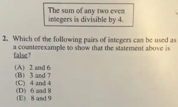 The sum of any two even
integers is divisible by 4.
2. Which of the following pairs of integers can be used as
a counterexample to show that the statement above is
false?
(A) 2 and 6
(B) 3 and 7
(C) 4 and 4
(D) 6 and 8
(E) 8 and 9