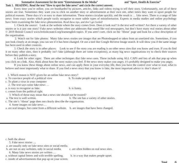 Summative Assessment for the term "Entertainment & the Media"
and "Sport, Health &Exercise"
Task 1. READING. Read the text "How to spot the fake news" and circle the correct answer.
Every time you're online, you are bombarded by pictures, articles, links and videos trying to tell their story. Unfortunately.not all of these
stories are true. Sometimes they want you to click on another story or advertisement at their own site, other times they want to upset people for
political reasons. These days it's so easy to share information. These stories circulate quickly, and the result is __ fake news. There is a range of fake
news: from crazy stories which people easily recognise to more subtle types of misinformation. Experts in media studies and online psychology
have been examining the fake news phenomenon. Read these tips, and don't get fooled!
1. Check the source: Look at the website where the story comes from . Does it look real?Is the text well written? Are there a variety of other
stories or is it just one story? Fake news websites often use addresses that sound like real newspapers, but don't have many real stories about other
C 2019 British Council www learnenglish topics. If you aren't sure, click on the 'About" page and look for a clear description of
the organisation.
2. Watch out for fake photos: Many fake news stories use images that are Photoshopped or taken from an unrelated site . Sometimes, if you
just look closely at an image, you can see if it has been changed. Or use a tool like Google Reverse Image search. It will show you if the same image
has been used in other contexts.
3. Check the story is in other places:Look to see if the story you are reading is on other news sites that you know and trust. If you do find
it on many other sites, then it probably isn't fake (although there are some exceptions), as many big news organisations try to check their sources
before they publish a story.
4. Look for other signs:There are other techniques that fake news uses These include using ALL CAPS and lots of ads that pop up when
you click on a link. Also, think about how the story makes you feel. If the news story makes you angry, it's probably designed to make you angry.
If you know these things about online news , and can apply them in your everyday life , then you have the control over what to read, what to
believe and most importantly what to share. If you find a news story that you know is fake, the most important advice is: don't share it!
1. Which reason is NOT given for an online fake news story?
a. To convince people of a political view
b. To make people angry or sad
c. To plant a virus in your computer
2. The text says some fake news __
a. is easy to recognise as fake.
b. is funny.
c. comes from the political right.
3. Which of these may mean that a news site should not be trusted?
a. The text is well written.
b. The site has a variety of other stories.
c. The site's 'About' page does not clearly describe the organisation.
4. Some images on fake news __
a. are real images, but come from a different website. b. are images that have been changed.
c. both the above
5. Fake news stories __
a. are usually only on fake news sites or social media.
b. are not on any websites, only in social media.
c. are often hidden on real news sites.
6. Many fake news stories are written __
a. without capital letters and with terrible spelling.
c. inside of advertisements that pop up on your screen.
b. in a way that makes people upset.