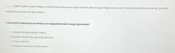 __
supholi sahis, pakot, bagaj vo kollori, kart kullanimina ayan harckot odonlori, güvonligi bozucu tutum vo davraniplarda
larda bulunanlan, gúvonlik
makamlanna bidimok zorundadir:
Yukandaki ifadede bog birakilan yere aşağidokilerden hangisi gelmelidir?
A. Havalimannda caliyan horkos
B. Sodoco havalimani guvonlik gorovlisi
C. Yolcuyakinian
D. Sodoco havaliman/ EADB Gyolori