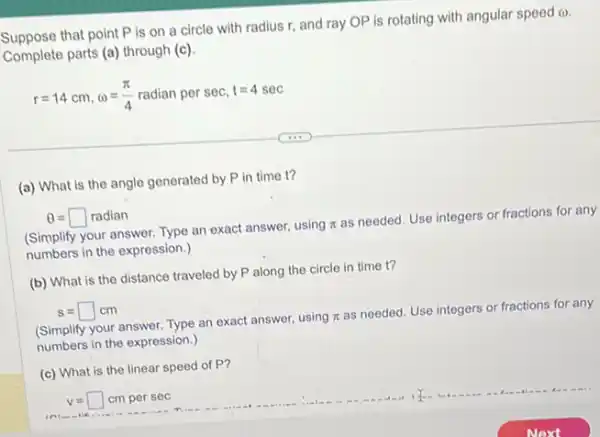 Suppose that point P is on a circle with radius r, and ray OP is rotating with angular speed
(n)
Complete parts (a) through (c)
r=14cm,omega =(pi )/(4)radian per sec, t=4sec
(a) What is the angle generated by P in time t?
Theta =square radian
(Simplify your answer. Type an exact answer, using
pi 
as needed. Use integers or fractions for any
numbers in the expression.)
(b) What is the distance traveled by P along the circle in time t?
s=square cm
(Simplify your answer. Type an exact answer, using
pi 
as needed. Use integers or fractions for any
numbers in the expression.)
(c) What is the linear speed of P?
v= cm per sec