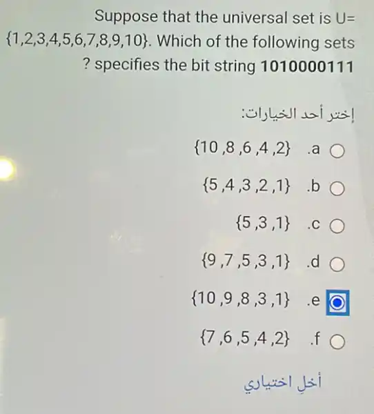 Suppose that the universal set is U=
 1,2,3,4,5,6,7,8,9,10  . Which of the following sets
? specifies the bit string 1010000111
 10,8,6,4,2  .a
 5,4,3,2,1  .b
 5,3,1  .C
 9,7,5,3,1  d
 10,9,8,3,1  .e
 7,6,5,4,2  .f