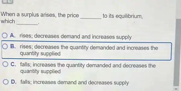 When a surplus arises , the price __ to its equilibrium,
which __
A. rises; decreases demand and increases supply
B. rises; decreases the quantity demanded and increases the
quantity supplied
C. falls; increases the quantity demanded and decreases the
quantity supplied
D. falls; increases demand and decreases supply