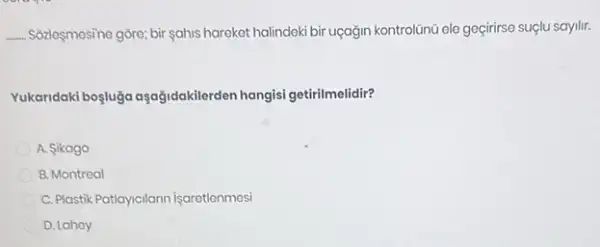 __ Sôzleşmesine gôre; bir sahis hareket halindeki bir uçağin kontrolüinũ ele geçirirse suçlu sayilir.
Yukaridaki boşluga aşağidakilerden hangisi getirilmelidir?
A. Sikago
B. Montreal
C. Plastik Patiancilann Isaretionmes
D. Lahoy