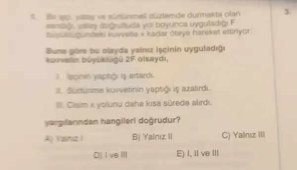 t. Br isp, yutay ve surtunmel duzlemde olan
sandig, yetay dogrultuda yol boyunca uyguladigi F
undek kuwetle x kadar oteye hareket ettiriyor.
Buna gore bu olayda yalniz iscinin uyguladigi
kurvetin buyuklugu 2F olsaydi,
1. Isginin yaptigi is artardi.
1. Suntinme kuwetinin yaptigi is azalirdi.
III. Cisim x yolunu daha kisa sürede alirdi.
yargilarinda n hangileri dogrudur?
A) Yalnz	B) Yalniz II	C) Yalniz III
E) I, II ve III
D) I've III
3.