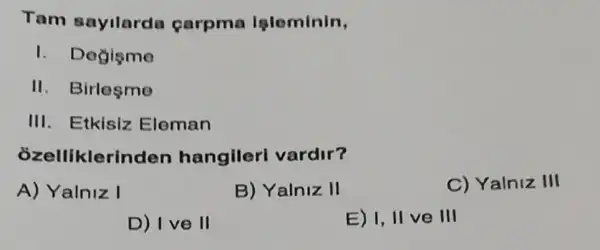 Tam sayllarda carpma Ipleminin,
1. Degisme
II. Birlesme
III. Etkisiz Eleman
ozelliklerinden hangileri vardir?
A) Yalniz I
B) Yalniz II
C) Yalniz III
D) I ve II
E) I, II ve III