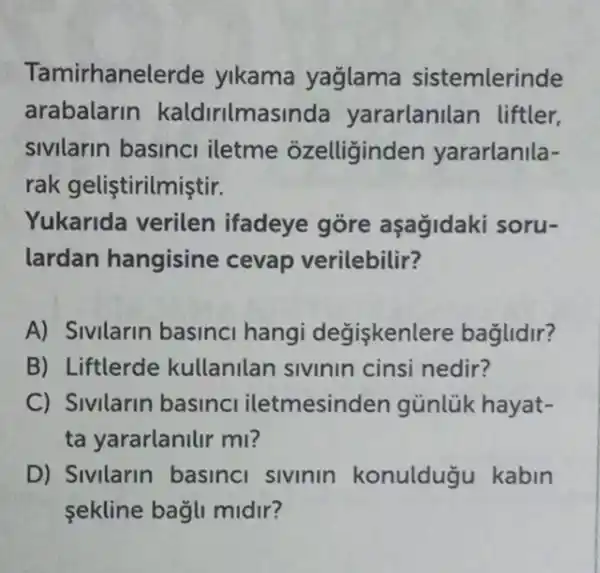 Tamirhanelerde yikama yağlama sistemlerinde
arabalarin kaldirilmasinda yararlanilan liftler,
sivilarin basinci iletme ozelliginden yararlanila-
rak geliştirilmiştir.
Yukarida verilen ifadeye gore aşagidaki soru-
lardan hangisine cevap verilebilir?
A) Sivilarin basinci hangi değişkenlere baglidir?
B) Liftlerde kullanilan sivinin cinsi nedir?
C) Sivilarin basinc iletmesinder gủnlük hayat-
ta yararlanilir ml?
D) Sivilarin basinci sivinin konulduğu kabin
sekline bagli midir?