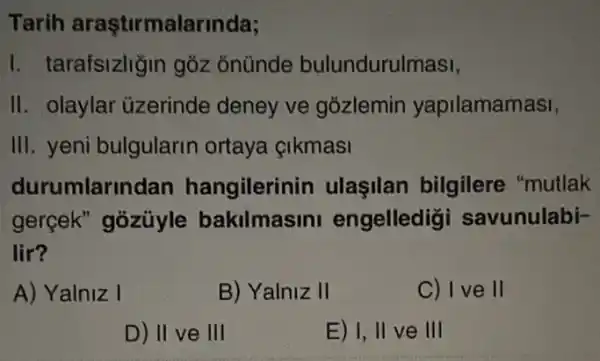 Tarih araştirmalarinda;
I. tarafsizhğin goz ổnünde bulundurulmasi,
II. olaylar üzerinde deney ve gozlemin yapilamamasi,
III. yeni bulgularin ortaya çikmasi
durumlar ndan hangilerinin ulaşilan bilgilere "mutlak
gerçek" gozüyle bakilmasini engelledig savunulabi-
lir?
A) Yalniz I
B) Yalniz II
C) I ve II
D) II ve III
E) I, II ve III