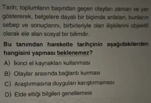 Tarih; toplumlarin başindan geçen olaylari zaman ve yer
gostererek , belgelere dayali bir biçimde anlatan , bunlarin
sebep ve sonuçlarini , birbirleriyle olan ilişkilerini objektif
olarak ele alan sosyal bir bilimdir.
Bu tanimdan hareketle tarihcinin aşağidakilerden
hangisini yapmasi beklenemez?
A) ikinci el kaynaklan kullanmasi
B) Olaylar arasinda bağlanti kurmasi
C) Araştirmas ina duygulari kariştirmamasi
D) Elde ettigi bilgileri genellemesi