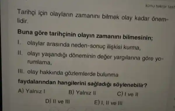 Tarihçi için olaylarin zamanini bilmek olay kadar ōnem-
lidir.
Buna gòre tarihçinin olayin zamanin bilmesinin;
1. olaylar arasinda neden -sonuç ilişkisi kurma,
II. olayi yaşandigi dòneminin değer yargilarina gore yo-
rumlama,
III. olay hakkinda gozlemlerde bulunma
faydalarindan hangilerini sagladig sóylenebilir?
A) Yalniz I
B) Yalniz II
C) I ve ll
D) II ve III
E) I, II ve III