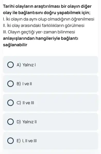 Tarihi olaylarin araştirilmasi bir olayin diger
olay ile baglantisini dogru yapabilmek için;
I. Iki olayin da ayni olup olmadiğinin ogrenilmesi
III .Olayin geçtigi yer-zaman bilinmesi
anlayllarlnd an hangileriyle baglanti
saglanabilir
A) Yalniz I
B) I ve II
C) II ve 1Vert 
D) Yalniz II
E) I,II ve Vert Vert