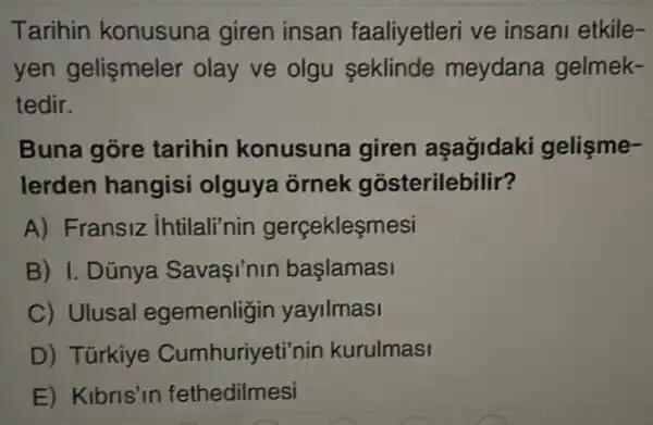 Tarihin konusuna giren insan faaliyetleri ve insani etkile-
yen gelişmeler olay ve olgu seklinde meydana gelmek-
tedir.
Buna gore tarihin konusuna giren aşağidaki gelişme-
lerden hangisi olguya ornek gosterilebilir?
A) Fransiz intilali'nin gerçeklesmesi
B) I. Dũnya Savaşi'nin baslamasi
C) Ulusal egemenligin yayllmasi
D) Türkiye Cumhuriyeti nin kurulmasi
E) Kibris'in fethedilmesi