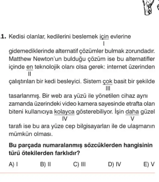 tasarlanmis . Bir web ara yuzu ile yonetilen cihaz ayni
zamanda üzerindeki video kamera sayesinde etrafta olan
biteni kullaniclya kolayca gosterebiliyor.isin daha güzel
IV
tarafi ise bu ara yüze cep bilgisayarlari ile de ulasmanin
mùmkün olmasi.
Bu parçada numaralan miş sôzcủklerden hangisinin
tủrú otekilerden farklidir?
A) I
B) II
C) III
D) IV
E) V