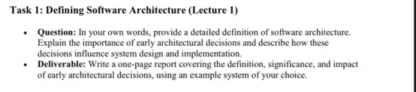 Task 1: Defining Software Architecture (Lecture 1)
Question: In your own words, provide a detailed definition of software architecture.
Explain the importance of early architectural decisions and describe how these
decisions influence system design and implementation.
Deliverable: Write a one-page report covering the definition , significance, and impact
of early architectural decisions , using an example system of your choice.