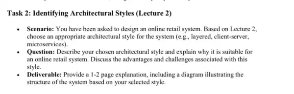 Task 2: Identifying Architectural Styles (Lecture 2)
Scenario: You have been asked to design an online retail system. Based on Lecture 2,
choose an appropriate architectural style for the system (e.g,, layered, client -server,
microservices).
Question: Describe your chosen architectural style and explain why it is suitable for
an online retail system Discuss the advantages and challenges associated with this
style.
Deliverable: Provide a 1-2 page explanation, including a diagram illustrating the
structure of the system based on your selected style.