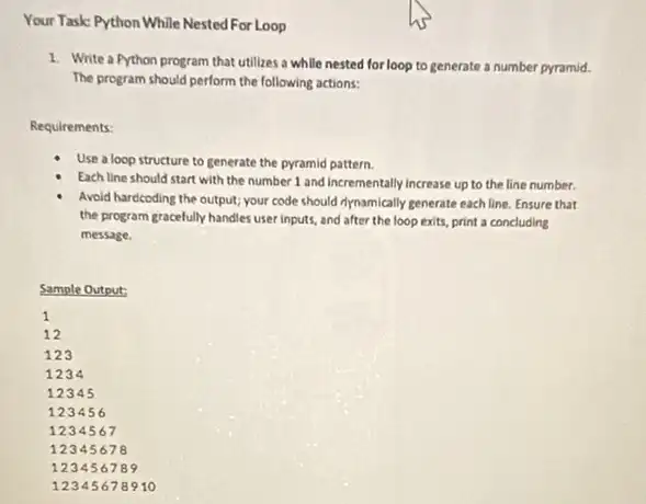 Your Task: Python While Nested For Loop
1. Write a Python program that utilizes a while nested for loop to generate a number pyramid.
The program should perform the following actions:
Requirements:
Use a loop structure to generate the pyramid pattern.
Each line should start with the number 1 and incrementally increase up to the line number.
Avoid hardcoding the output;your code should riynamically generate each line. Ensure that
the program gracefully handles user inputs, and after the loop exits, print a concluding
message.
Sample Output: