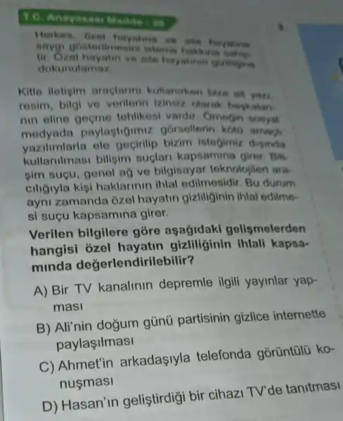 T.C. Anayasas Madde -20
Herkes . Gzel hayatina ve aite hayating
sayg gosterimesini isteme hakk
tir.Ozel aile hayatinin gizlingine
dokunulamaz
Kitle iletisim araclarin kullaniken bize sit yan
resim, bilgi ve Izinsiz olarak baskalar.
nin eline oncme tohlikesi vardir Omegin sosyal
medyada paylastigimiz gorsellerin koto amach
vazilimlarla bizim istegimiz disinda
kullanilmasi bilisim suçlar kapsamina girer . Bili
sim suçu, genel ag ve bilgisayar teknolojileri ara-
ciligiyla kisi haklarinin ihlal edilmesidir. Bu durum
ayni zamanda ozel hayatin gizliliginin ihlal edilme-
si sucu kapsamina girer.
Verilen bilgilere gore asagidaki gelismelerden
hangisi ozel hayatin gizliliginin ihlali kapsa-
minda değerlendirilebilir?
A) Bir TV kanalinin depremle ilgili yayinlar yap-
mas
B) Ali'nin dogum gúnú partisinin gizlice internette
paylaşilmasi
C) Ahmet'in arkadayla telefonda górüntúlü ko-
nusmasi
D) Hasan' in gelistirdigi bir cihazi TV'de tanitmasi