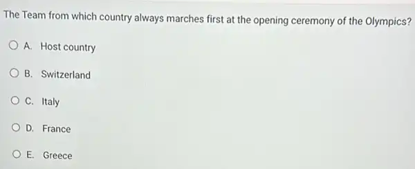 The Team from which country always marches first at the opening ceremony of the Olympics?
A. Host country
B. Switzerland
C. Italy
D. France
E. Greece