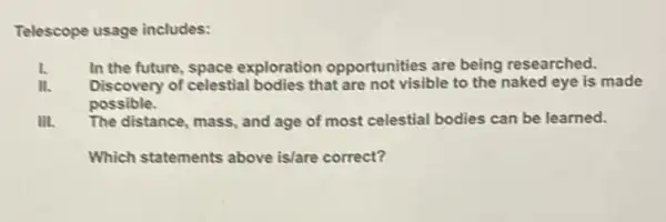 Telescope usage includes:
1. In the future , space exploration opportunities are being researched.
Discovery of celestial bodies that are not visible to the naked eye is made
possible.
III. The distance, mass, and age of most celestial bodies can be learned.
Which statements above is/are correct?