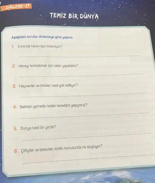 TEMIz BIR DUNYA
Aşağidaki sorular dinlemeye gōre yapiniz.
1. Evrende hava niçin kirleniyor?
__
......................................................................
2. Havayi temizlemek igin neler yapabiliriz?
__
......................................................................
3.Hayvanlar ve bitkiler nasil yok ediliyor?
__
4.Baliklari yemede neden tereddút yaşjyoruz?
__
5.Dủnya nasil bir yerdir?
__
6. Ciftçiler ve besiciler kirlilik konusunda ne sôylüyor?
__