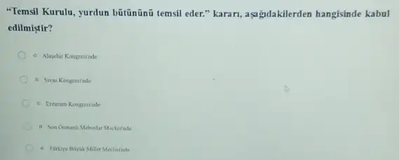 "Temsil Kurulu, yurdun bātinãni temsil eder." karari, aşa gdakilerden hangisinde kabul
edilmistir?
a Alayehir Kongresinde
b Sivas Kongresinde
c. Errunim Kongresinde
d Soa Osmanh Mebunlar Meclainde
e. Torkrye Boyak Millet Mecluinde