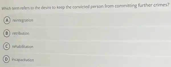 Which term refers to the desire to keep the convicted person from committing further crimes?
A reintegration
B retribution
C rehabilitation
D incapacitation