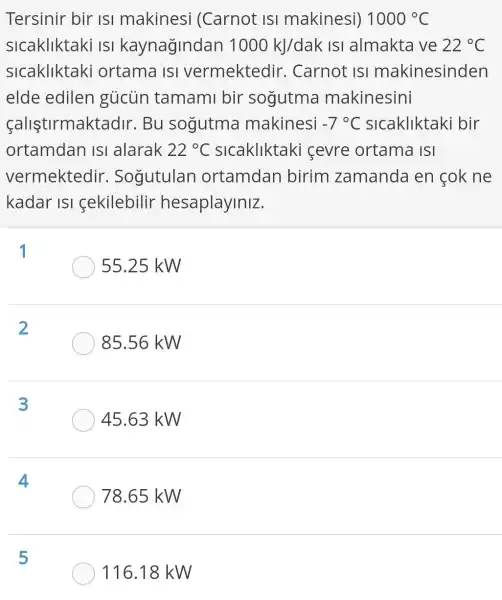 Tersinir bir isi makinesi (Carnot isi makinesi) 1000^circ C
sicakliktaki isi kaynağindan 1000kJ/dak IsI almakta ve 22^circ C
slcakliktaki ortama ISI vermektedir . Carnot ISI makinesinden
elde edilen gủcùn tamami bir sogutma makinesini
calistirmaktadII . Bu sogutma makinesi -7^circ C slcakliktaki bir
ortamdan ISI alarak 22^circ C slcakliktaki cevre ortama ISI
vermektedir . Sogutulan ortamdan birim zamanda en cok ne
kadar ISI cekilebilir hesaplayiniz.
1
55.25 kW
2
85.56 kW
3
45.63 kW
4
78.65 kW
5
116.18 kW