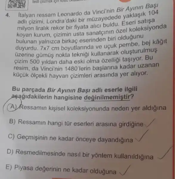 testi gozmek lgin Koou Oxtraction
4.
Italyan ressam Leonardo da Vinci'nin Bir Avinin BaşI
adli gizimi, Londra'daki bir múzayedede yaklasik 104
milyon liralik rekor bir fiyata alici buldu. Eseri
koyan kurum, cizimin usta sanatçinin ozel koleksiyonda
bulunan yalnizca birkaç eserinden biri olduğunu
duyurdu. 7times 7
cm boyutlarinda ve uguk bej kâyit
üzerine gümúş nokta teknigi kullanarak olusturulmus
gizim 500 yildan daha eski olma ozelligi tasiyor. Bu
resim, da Vinci'nin 1480' lerin baslarina kadar uzanan
küçük olçekli hayvan cizimleri arasinda yer allyor.
Bu parçada Bir Ayinin Basi adli eserle ilgili
aşağidakilerin hangisine değinilmemiştir?
A) Ressamin kişisel koleksiyonunda neden yer aldigina
B) Ressamin hangi tũr eserleri arasina girdigine
C) Geçmişinin ne kadar onceye dayandiğina
D) Resmedilmes inde nasil bir yõntem kullanildiğina
E) Piyasa değerinin ne kadar olduguna