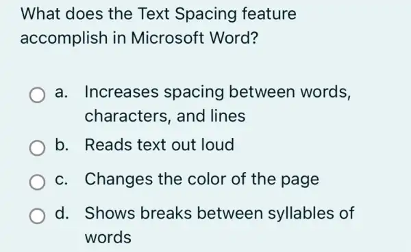 What does the Text Spacing feature
accomplish in Microsoft Word?
a. Increases spacing between words,
characters, and lines
b. Reads text out loud
c. Changes the color of the page
d. Shows breaks between syllables of
words