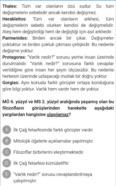 Thales:Tủm var olanlarin ozu sudur.Su túm
degismelerin sebebidir ancak kendisi degişmez.
Herakleitos:Tùm var olanlarin arkhesi , tủm
degismelerin I sebebi olurken kendisi de degismelidir.
Ates hem degistirdig i hem de degistigi için asll arkhedir.
Parmenides: Birden ancak bir cikar Degismeler
cokluktur ve birden cokluk çlkmasl celiskidir. Bu nedenle
degisme yoktur.
Protagoras:''Varlik nedir?" sorusu yerine insan uzerinde
durulmalldir.. "Varlik nedir?"sorusuna farkll cevaplar
verildigine gore insan her seyin olciisidur . Bu nedenle
herkesin izerinde uzlaşacaği mutlak bir dogru yoktur.
Gorgias:Ayni konuda farkll gorusler ortaya konduguna
gore bilgi yoktur.Varlik hem vardir hem de yoktur.
Mô 6 . yuzyil ve MS 2. yuzyil araliginda yaşamiş olan bu
filozoflarin goruşlerinden hareketle aşağidaki
yargilardan hangisine ulaşllamaz?
A ilk Cag felsefesinde farkll goriisler vardir.
B Mitolojik ogelerle açiklamalar yapilmiştir.
C Filozoflar birbirlerini eleştirmektedir. )
D ) ilk Cag felsefesi kümủlatiftir. )