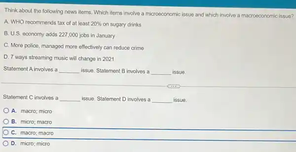 Think about the following news items. Which items involve a microeconomic issue and which involve a macroeconomic issue?
A. WHO recommends tax of at least 20%  on sugary drinks
B. U.S. economy adds 227,000 jobs in January
C. More police, managed more effectively can reduce crime
D. 7 ways streaming music will change in 2021
Statement A involves a __ issue. Statement B involves a __ issue.
Statement C involves a __ issue. Statement D involves a __ issue.
A. macro; micro
B. micro; macro
C. macro; macro
D. micro; micro