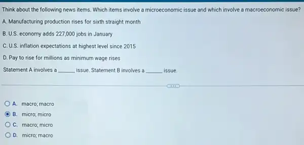 Think about the following news items. Which items involve a microeconomic issue and which involve a macroeconomic issue?
A. Manufacturing production rises for sixth straight month
B. U.S. economy adds 227,000 jobs in January
C. U.S. inflation expectations at highest level since 2015
D. Pay to rise for millions as minimum wage rises
Statement A involves a __ issue. Statement B involves a __ issue.
A. macro; macro
D B. micro; micro
C. macro; micro
D. micro; macro