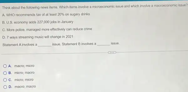 Think about the following news items. Which items involve a microeconomic issue and which involve a macroeconomic issue?
A. WHO recommends tax of at least 20%  on sugary drinks
B. U.S. economy adds 227,000 jobs in January
C. More police, managed more effectively can reduce crime
D. 7 ways streaming music will change in 2021
Statement A involves a __ issue. Statement B involves a __ issue.
A. macro; micro
B. micro; macro
C. micro; micro
D. macro; macro