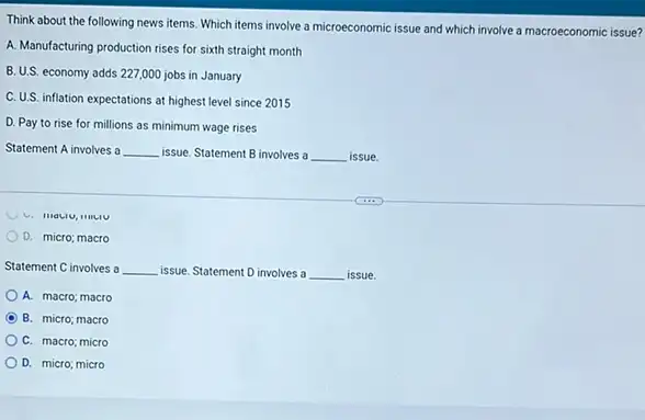 Think about the following news items. Which items involve a microeconomic issue and which involve a macroeconomic issue?
A. Manufacturing production rises for sixth straight month
B.U.S. economy adds 227,000 jobs in January
C. U.S. inflation expectations at highest level since 2015
D. Pay to rise for millions as minimum wage rises
Statement A involves a __ issue. Statement B involves a __ issue.
D. micro; macro
Statement C involves a __ issue. Statement D involves a __ issue.
A. macro; macro
B. micro; macro
C. macro; micro
D. micro; micro
