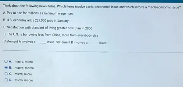 Think about the following news items. Which items involve a microeconomic issue and which involve a macroeconomic issue?
A. Pay to rise for millions as minimum wage rises
B. U.S. economy adds 227,000 jobs in January
C. Satisfaction with standard of living greater now than in 2000
D. The U.S. is borrowing less from China, more from everybody else
Statement A involves a __ issue. Statement B involves a __ issue.
A. macro; micro
B. macro; macro
C. micro; micro
D. micro; macro