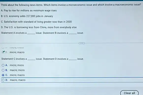 Think about the following news items. Which items involve a microeconomic issue and which involve a macroeconomic issue?
A. Pay to rise for millions as minimum wage rises
B. U.S. economy adds 227,000 jobs in January
C. Satisfaction with standard of living greater now than in 2000
D. The U.S. is borrowing less from China more from everybody else
Statement A involves a __ issue. Statement B involves a __ issue.
D. micro; macro
Statement C involves a __ issue. Statement D involves a __ issue.
A. micro; micro
B. macro; micro
C C. micro; macro
D. macro; macro