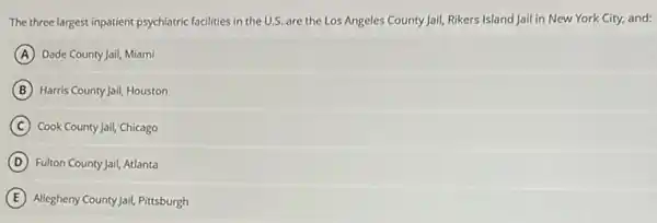 The three largest inpatient psychiatric facilities in the U.S. are the Los Angeles County Jail, Rikers Island Jail in New York City, and:
A Dade County Jail, Miami
B Harris County Jail, Houston
C Cook County Jail, Chicago
D Fulton County Jail, Atlanta
E Allegheny County Jail, Pitsburgh