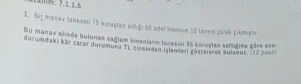 Tm: 7.1.1.5.
1. Bir manav tanesin 75 kurustan aldigi 60 adot limonun 12 tanesi cürük eikmiştir.
Bu manav elinde bulunan saglam limonlarin tanesini 95 kurustan sattigina gōre son
durumdaki kâr zarar durumunu TL istemleri gostororok bulunuz. (12 puan)