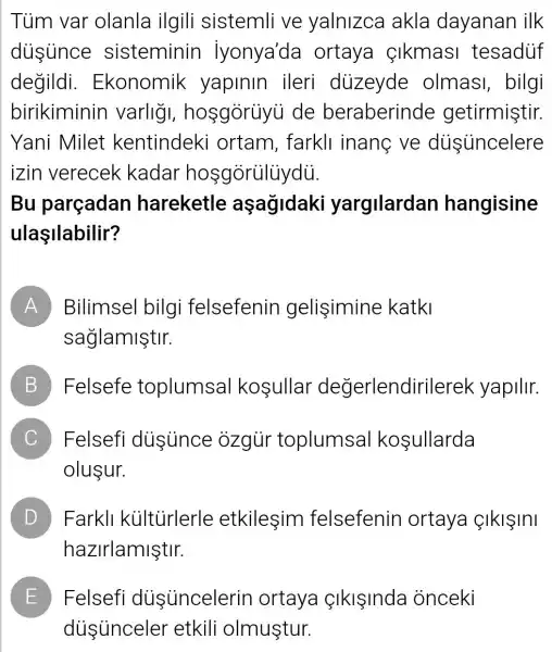 Tùm var olanla ilgili sistemli ve yalnizca akla dayanan ilk
dusunce sisteminin iyonya'da ortaya Ikmasi tesaduf
degildi . Ekonomik yapinin ileri diizeyde olmas , bilgi
birikiminin varlig , hosgorüyu de beraberinde getirmiştir.
Yani Milet kentindeki ortam, farkll inang ve dustincelere
izin verecek kadar hosgórülüydù.
Bu parçadan hareketle aşag/daki yargilardan hangisine
ulaşilabilir?
A Bilimsel bilgi felsefenin gelişimine katki
saglamiştir.
B Felsefe toplumsal kosullar degerlendir ilerek yapilir.
C Felsefi dusince ozgur toplumsal kosullarda
olusur.
D Farkll kültủrlerle etkilesim felsefenin I ortaya SIklSInI D
hazirlamiştir.
E Felsefi dusuncelerin ortaya SIklInda onceki
diisunceler etkili olmuştur.