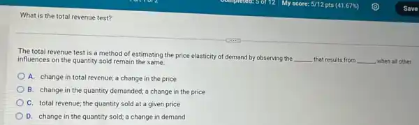 What is the total revenue test?
The total revenue test is a method of estimating the price elasticity of demand by observing the
__ that results from __ when all other influences on the quantity sold remain the same.
A. change in total revenue; a change in the price
B. change in the quantity demanded; a change in the price
C. total revenue; the quantity sold at a given price
D. change in the quantity sold; a change in demand