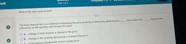 What is the total revenue test?
The total revenue test is a method of estimating the price elasticity of demand by observing the __ that results from __ when all other influences on the quantity sold remain the same.
A. change in total revenue; a change in the price
B. change in the quantity demanded; a change in the price
A. total revenue; the quantity sold at a given price