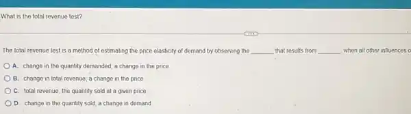 What is the total revenue test?
The total revenue test is a method of estimating the price elasticity of demand by observing the __ that results from __ when all other influences o
A. change in the quantity demanded; a change in the price
B. change in total revenue; a change in the price
C. total revenue; the quantity sold at a given price
D. change in the quantity sold; a change in demand