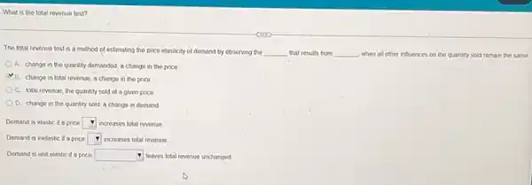 What is the total revenue test?
The total revenue test is a method of estimating the price elasticity of demand by observing the __ that results from __ when all other influences on the quantity sold remain the samo
A. change in the quantity demanded, a change in the price
B. change in total revenue; a change in the price
C. lotal revenue, the quantity sold at a given price
D. change in the quantity sold; a change in demand
Demand is elastic if a price square  increases total revenue
Demand is inelastic if a price square  increases lotal revenue.
Demand is unit elastic if a price square  leaves fotal revenue unchanged.