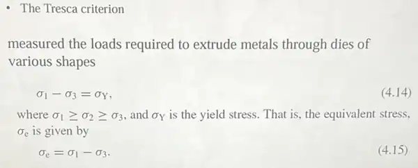 - The Tresca criterion
measured the loads required to extrude metals through dies of
various shapes
sigma _(1)-sigma _(3)=sigma _(Y)
(4.14)
where sigma _(1)geqslant sigma _(2)geqslant sigma _(3) and sigma _(Y) is the yield stress That is, the equivalent stress.
sigma _(e) is given by
sigma _(e)=sigma _(1)-sigma _(3)
(4.15)