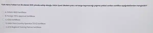 Türk Hava Yollari'nin ilk olarak 2015 yilinda sahip oldugu, EASA Gyesi Glkelere yolcu ve kargo taymaciligyopma yettisiverilien sertifika apağidakilerden hangisidir?
A. OHSAS-18001 Sortifikasi
B. Foroign TRTO Approval Sortifikasi
C. ICAA Sortifikasi
D. EASA Third Country Operator (TCO) Sortifikas
E.LATA Rogional Training Partnor Sortifikasi