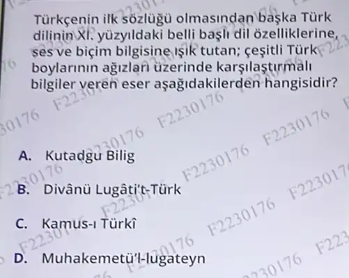 Tùrkçenin ilk sozlugu olmasindan baska Tùrk
dilinin XI.yùzyildaki belli başli di ozelliklerine,
ses ve biçim bilgisine işik tutan;cesitli Tùrk
boylarinin agizlari uzerinde karşilasturmall
bilgiler veren eser aşagidakilerden hangisidir?
A. Kutadgu Bilig
B. Divânù Lugâti't-Türk
C. Kamus-1 Türki
D . Muhakemetiti-lugateyn