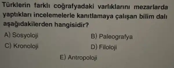 Türklerin farkl cografyad aki varliklarini mezarlarda
yaptiklar incelemelerle kanitlamaya çalişan bilim dall
aşağidakilerden hangisidir?
A) Sosyoloji
B) Paleografya
C) Kronoloji
D) Filoloji
E) Antropoloji