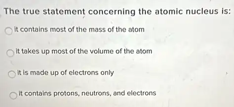 The true statement concerning the atomic nucleus is:
it contains most of the mass of the atom
it takes up most of the volume of the atom
it is made up of electrons only
it contains protons, neutrons and electrons