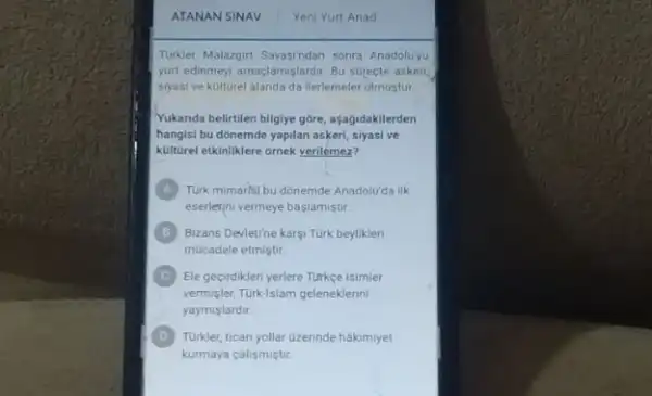 Tukket Malazgirt Savasindan sonra Anadolu'yu
yurt edinmeyi amaçlamislardir Bu surecte askeri
siyasi ve kulturel alanda da llerlemeler olmustur
Yukanda belirtilen bilgiye góre açagidakilerden
hangisi bu donemde yapilan askeri, siyasi ve
kulturel etkinliklere ornek yerilemez?
A
eserlerini vermeye baslamiştur
Turk mimarisi bu donemde Anadolu'da ilk
B Bizans Devietine karsi Turk beyliklen
mucadele etmistir
C
vermisler, Turk-islam geleneklerin
Ele gecirdikleri yerlere Turkce isimler
yaymislardir
D
kurmaya calismiçtir.
Turkler, ticari yollar Ozerinde hakimiyet