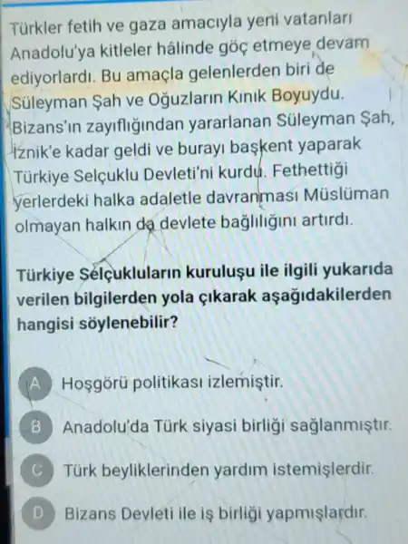 Turkler fetih ve gaza amaciyla yeni vatanlari
Anadolu'ya kitleler hâlinde góc etmeye devam
ediyorlardi. Bu amaçla gelenlerden biri de
Sủleyman ah ve Oğuzlarin Kinik Boyuydu.
Bizans'in zaylfligindan yararlanan Súleyman ah,
liznik'e kadar geldi ve buray baskent yaparak
Türkiye Selcuklu Devleti'ni kurdú Fethettigi
yerlerdeki halka adaletle davranmasi Múslüman
olmayan halkin da devlete bagillgini artirdi.
Türkiye Sélcuklularin kurulusu ile ilgili yukarida
verilen bilgilerden yola cikarak aşağidakilerden
hangisi soylenebilir?
A Hosgórü politikasi izlemiştir.
B Anadolu'da Túrk siyasi birligi sağlanmiştir.
C Türk beyliklerinden yardim istemişlerdir.
Bizans Devleti ile is birligi yapmişlardir.