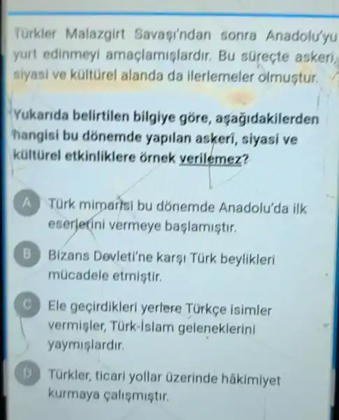 __
Turkler Malazgirt Savagindan sonra Anadolu'yu
yurt edinmey amaçlamis!ardir. Bu súreçte askeri,
siyasive kúltúrel alanda da ilerlemeler olmustur.
Yukarida belirtilen bilgiye góre , aq agidakilerden
hangisi bu donemde yapilan askeri , siyasi ve
kulturel etkinliklere ornek verilemez?
A TGrk mimarisi bu dónemde Anadolu'da ilk
eserlerini vermeye başlamiştir.
B Bizans Devleti'ne kargi Túrk beylikleri
múcadele etmiştir.
C Ele geçirdikleri yerlere Túrkce isimler
vermister Túrk-Islam geleneklerini
yaymişlardir.
D TGrkler, ticar yollar üzerinde hâkimiyet D
kurmaya calismistir.